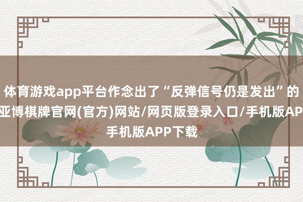 体育游戏app平台作念出了“反弹信号仍是发出”的判断-亚博棋牌官网(官方)网站/网页版登录入口/手机版APP下载