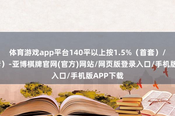 体育游戏app平台140平以上按1.5%（首套）/2%（二套）-亚博棋牌官网(官方)网站/网页版登录入口/手机版APP下载