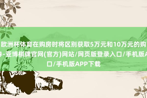 欧洲杯体育在购房时将区别获取5万元和10万元的购房破坏券-亚博棋牌官网(官方)网站/网页版登录入口/手机版APP下载