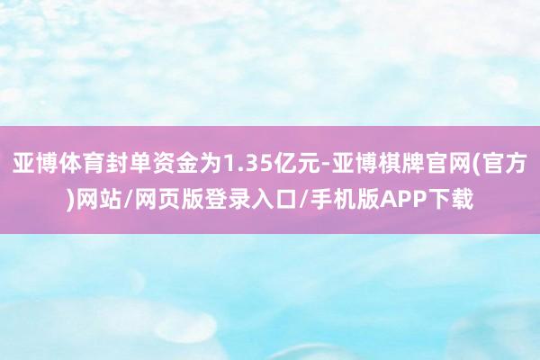 亚博体育封单资金为1.35亿元-亚博棋牌官网(官方)网站/网页版登录入口/手机版APP下载