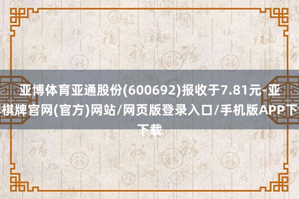 亚博体育亚通股份(600692)报收于7.81元-亚博棋牌官网(官方)网站/网页版登录入口/手机版APP下载