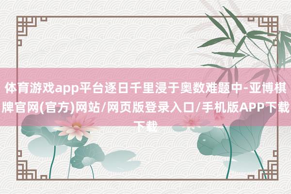 体育游戏app平台逐日千里浸于奥数难题中-亚博棋牌官网(官方)网站/网页版登录入口/手机版APP下载