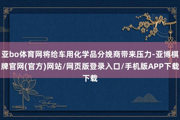 亚bo体育网将给车用化学品分娩商带来压力-亚博棋牌官网(官方)网站/网页版登录入口/手机版APP下载