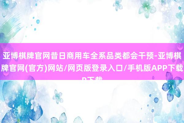 亚博棋牌官网昔日商用车全系品类都会干预-亚博棋牌官网(官方)网站/网页版登录入口/手机版APP下载