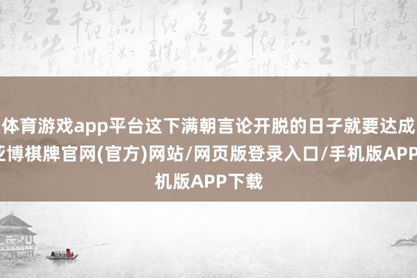 体育游戏app平台这下满朝言论开脱的日子就要达成了-亚博棋牌官网(官方)网站/网页版登录入口/手机版APP下载