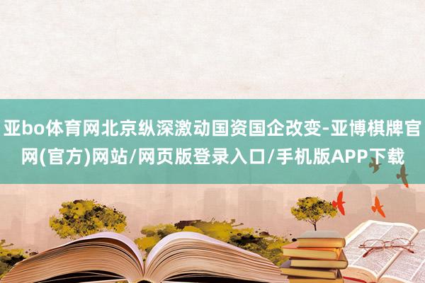 亚bo体育网北京纵深激动国资国企改变-亚博棋牌官网(官方)网站/网页版登录入口/手机版APP下载