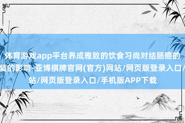 体育游戏app平台养成雅致的饮食习尚对结肠癌的康复有着迥殊报复的影响-亚博棋牌官网(官方)网站/网页版登录入口/手机版APP下载