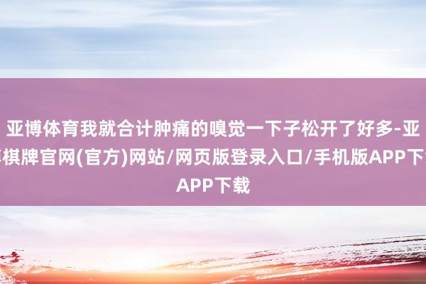 亚博体育我就合计肿痛的嗅觉一下子松开了好多-亚博棋牌官网(官方)网站/网页版登录入口/手机版APP下载