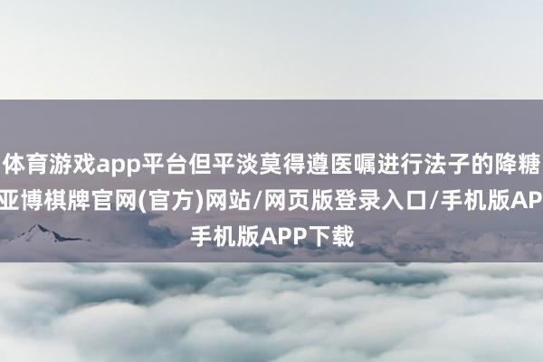 体育游戏app平台但平淡莫得遵医嘱进行法子的降糖颐养-亚博棋牌官网(官方)网站/网页版登录入口/手机版APP下载