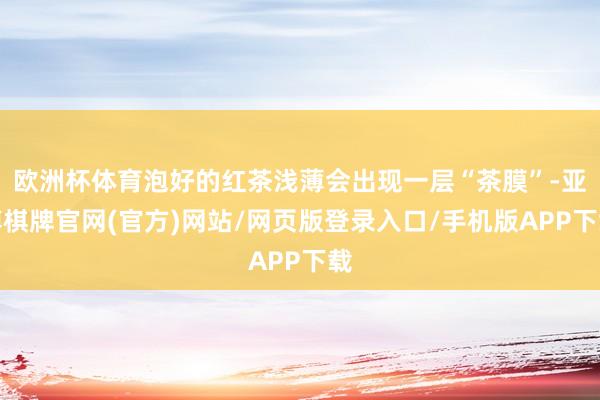 欧洲杯体育泡好的红茶浅薄会出现一层“茶膜”-亚博棋牌官网(官方)网站/网页版登录入口/手机版APP下载