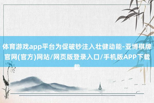 体育游戏app平台为促破钞注入壮健动能-亚博棋牌官网(官方)网站/网页版登录入口/手机版APP下载