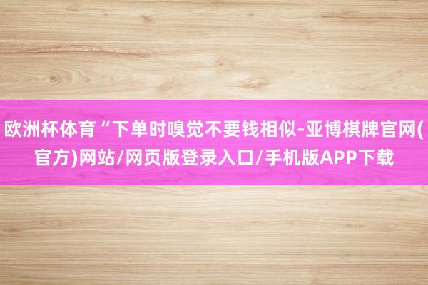 欧洲杯体育“下单时嗅觉不要钱相似-亚博棋牌官网(官方)网站/网页版登录入口/手机版APP下载