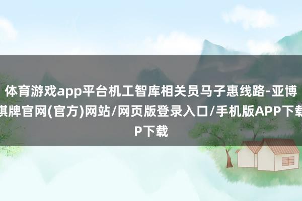 体育游戏app平台机工智库相关员马子惠线路-亚博棋牌官网(官方)网站/网页版登录入口/手机版APP下载