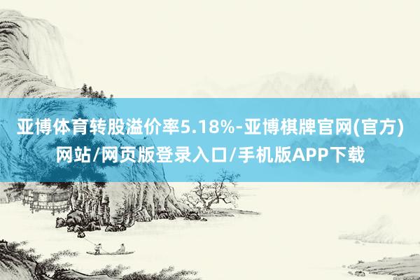 亚博体育转股溢价率5.18%-亚博棋牌官网(官方)网站/网页版登录入口/手机版APP下载