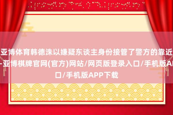 亚博体育韩德洙以嫌疑东谈主身份接管了警方的靠近面探听-亚博棋牌官网(官方)网站/网页版登录入口/手机版APP下载