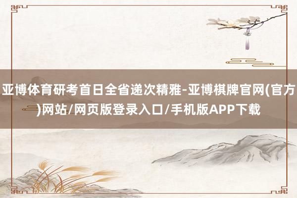 亚博体育研考首日全省递次精雅-亚博棋牌官网(官方)网站/网页版登录入口/手机版APP下载