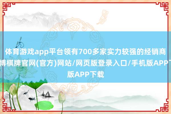 体育游戏app平台领有700多家实力较强的经销商-亚博棋牌官网(官方)网站/网页版登录入口/手机版APP下载