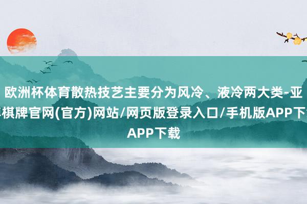 欧洲杯体育散热技艺主要分为风冷、液冷两大类-亚博棋牌官网(官方)网站/网页版登录入口/手机版APP下载