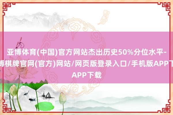 亚博体育(中国)官方网站杰出历史50%分位水平-亚博棋牌官网(官方)网站/网页版登录入口/手机版APP下载