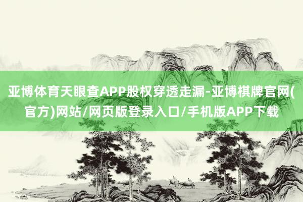 亚博体育天眼查APP股权穿透走漏-亚博棋牌官网(官方)网站/网页版登录入口/手机版APP下载