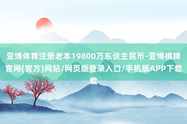 亚博体育注册老本19800万东谈主民币-亚博棋牌官网(官方)网站/网页版登录入口/手机版APP下载