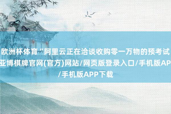 欧洲杯体育“阿里云正在洽谈收购零一万物的预考试团队-亚博棋牌官网(官方)网站/网页版登录入口/手机版APP下载