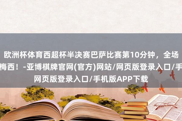 欧洲杯体育西超杯半决赛巴萨比赛第10分钟，全场巴萨球迷高喊梅西！-亚博棋牌官网(官方)网站/网页版登录入口/手机版APP下载