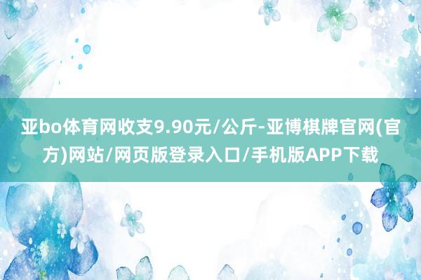 亚bo体育网收支9.90元/公斤-亚博棋牌官网(官方)网站/网页版登录入口/手机版APP下载