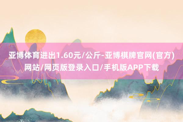 亚博体育进出1.60元/公斤-亚博棋牌官网(官方)网站/网页版登录入口/手机版APP下载