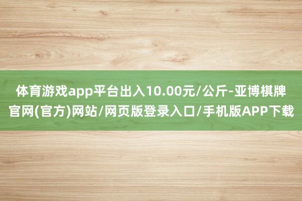 体育游戏app平台出入10.00元/公斤-亚博棋牌官网(官方)网站/网页版登录入口/手机版APP下载