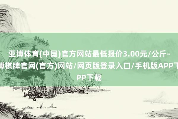 亚博体育(中国)官方网站最低报价3.00元/公斤-亚博棋牌官网(官方)网站/网页版登录入口/手机版APP下载