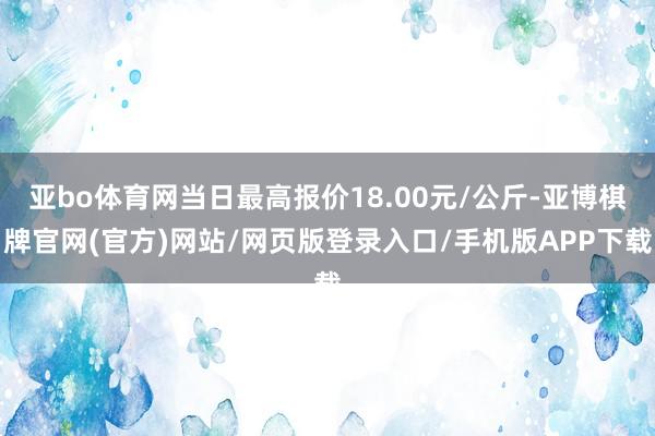 亚bo体育网当日最高报价18.00元/公斤-亚博棋牌官网(官方)网站/网页版登录入口/手机版APP下载