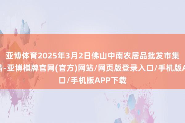 亚博体育2025年3月2日佛山中南农居品批发市集价钱行情-亚博棋牌官网(官方)网站/网页版登录入口/手机版APP下载